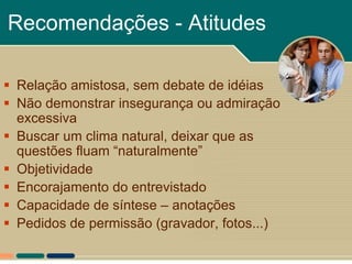 Recomendações - Atitudes

 Relação amistosa, sem debate de idéias
 Não demonstrar insegurança ou admiração
  excessiva
 Buscar um clima natural, deixar que as
  questões fluam “naturalmente”
 Objetividade
 Encorajamento do entrevistado
 Capacidade de síntese – anotações
 Pedidos de permissão (gravador, fotos...)
 