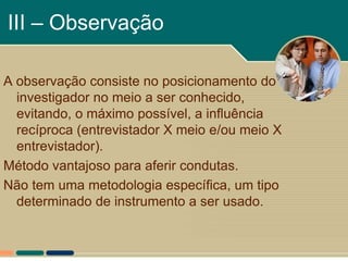 III – Observação

A observação consiste no posicionamento do
  investigador no meio a ser conhecido,
  evitando, o máximo possível, a influência
  recíproca (entrevistador X meio e/ou meio X
  entrevistador).
Método vantajoso para aferir condutas.
Não tem uma metodologia específica, um tipo
  determinado de instrumento a ser usado.
 