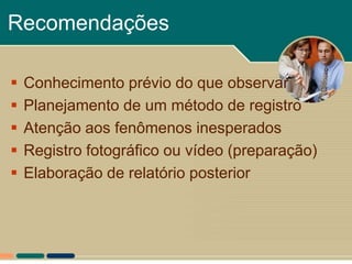 Recomendações

   Conhecimento prévio do que observar
   Planejamento de um método de registro
   Atenção aos fenômenos inesperados
   Registro fotográfico ou vídeo (preparação)
   Elaboração de relatório posterior
 