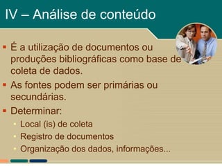 IV – Análise de conteúdo

 É a utilização de documentos ou
  produções bibliográficas como base de
  coleta de dados.
 As fontes podem ser primárias ou
  secundárias.
 Determinar:
  • Local (is) de coleta
  • Registro de documentos
  • Organização dos dados, informações...
 