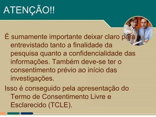 ATENÇÃO!!

É sumamente importante deixar claro para o
  entrevistado tanto a finalidade da
  pesquisa quanto a confidencialidade das
  informações. Também deve-se ter o
  consentimento prévio ao início das
  investigações.
Isso é conseguido pela apresentação do
  Termo de Consentimento Livre e
  Esclarecido (TCLE).
 