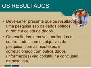 OS RESULTADOS

 Deve-se ter presente que os resultados de
  uma pesquisa são os dados obtidos
  durante a coleta de dados.
 Os resultados, uma vez analisados e
  confrontados com os objetivos da
  pesquisa, com as hipóteses, e
  correlacionado com outros dados
  (informações) vão constituir a conclusão
  da pesquisa.
 