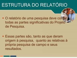 ESTRUTURA DO RELATÓRIO

 O relatório de uma pesquisa deve conter
  todas as partes significativas do Projeto
  de Pesquisa.

 Essas partes são, tanto as que deram
  origem à pesquisa, quanto as relativas à
  própria pesquisa de campo e seus
  resultados.
 