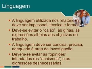 Linguagem

   A linguagem utilizada nos relatórios
    deve ser impessoal, técnica e formal.
   Deve-se evitar o “calão”, as gírias, as
    expressões alheias aos objetivos do
    trabalho.
   A linguagem deve ser concisa, precisa,
    adequada à área de investigação.
   Devem-se evitar as “opiniões”
    infundadas (os “achismos”) e as
    digressões desnecessárias.
 
