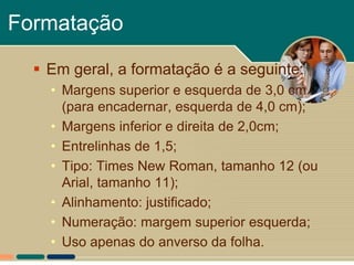 Formatação

   Em geral, a formatação é a seguinte:
    • Margens superior e esquerda de 3,0 cm
      (para encadernar, esquerda de 4,0 cm);
    • Margens inferior e direita de 2,0cm;
    • Entrelinhas de 1,5;
    • Tipo: Times New Roman, tamanho 12 (ou
      Arial, tamanho 11);
    • Alinhamento: justificado;
    • Numeração: margem superior esquerda;
    • Uso apenas do anverso da folha.
 