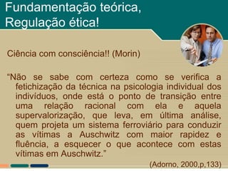 Fundamentação teórica,
Regulação ética!

Ciência com consciência!! (Morin)

“Não se sabe com certeza como se verifica a
  fetichização da técnica na psicologia individual dos
  indivíduos, onde está o ponto de transição entre
  uma relação racional com ela e aquela
  supervalorização, que leva, em última análise,
  quem projeta um sistema ferroviário para conduzir
  as vítimas a Auschwitz com maior rapidez e
  fluência, a esquecer o que acontece com estas
  vítimas em Auschwitz.”
                                    (Adorno, 2000,p,133)
 