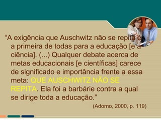 “A exigência que Auschwitz não se repita é
  a primeira de todas para a educação [e a
  ciência]. (...) Qualquer debate acerca de
  metas educacionais [e científicas] carece
  de significado e importância frente a essa
  meta: QUE AUSCHWITZ NÃO SE
  REPITA. Ela foi a barbárie contra a qual
  se dirige toda a educação.”
                            (Adorno, 2000, p. 119)
 
