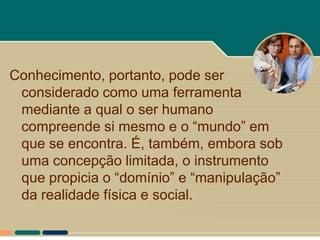 Conhecimento, portanto, pode ser
 considerado como uma ferramenta
 mediante a qual o ser humano
 compreende si mesmo e o “mundo” em
 que se encontra. É, também, embora sob
 uma concepção limitada, o instrumento
 que propicia o “domínio” e “manipulação”
 da realidade física e social.
 