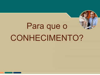 Para que o
CONHECIMENTO?
 
