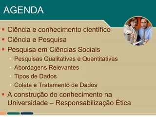 AGENDA
 Ciência e conhecimento científico
 Ciência e Pesquisa
 Pesquisa em Ciências Sociais
  •   Pesquisas Qualitativas e Quantitativas
  •   Abordagens Relevantes
  •   Tipos de Dados
  •   Coleta e Tratamento de Dados
 A construção do conhecimento na
  Universidade – Responsabilização Ética
 