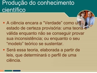 Produção do conhecimento
científico

 A ciência encara a “Verdade” como um
  estado de certeza provisória: uma teoria é
  válida enquanto não se conseguir provar
  sua inconsistência; ou enquanto o seu
  “modelo” teórico se sustentar.
 Será essa teoria, elaborada a partir de
  leis, que determinará o perfil de uma
  ciência.
 