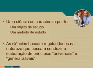  Uma ciência se caracteriza por ter
  • Um objeto de estudo
  • Um método de estudo


 As ciências buscam regularidades na
  natureza que possam conduzir à
  elaboração de princípios “universais” e
  “generalizáveis”.
 