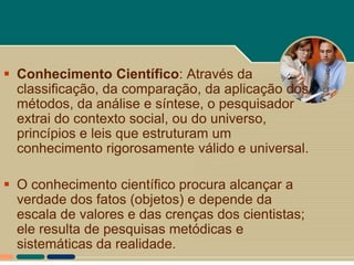  Conhecimento Científico: Através da
  classificação, da comparação, da aplicação dos
  métodos, da análise e síntese, o pesquisador
  extrai do contexto social, ou do universo,
  princípios e leis que estruturam um
  conhecimento rigorosamente válido e universal.

 O conhecimento científico procura alcançar a
  verdade dos fatos (objetos) e depende da
  escala de valores e das crenças dos cientistas;
  ele resulta de pesquisas metódicas e
  sistemáticas da realidade.
 