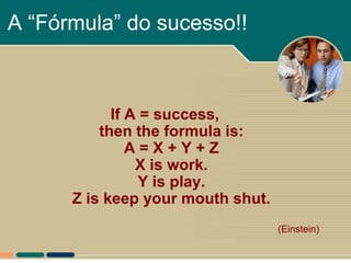 A “Fórmula” do sucesso!!



            If A = success,
          then the formula is:
               A=X+Y+Z
                X is work.
                Y is play.
      Z is keep your mouth shut.
                                   (Einstein)
 