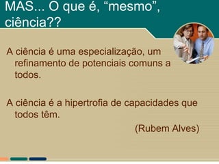 MAS... O que é, “mesmo”,
ciência??

A ciência é uma especialização, um
  refinamento de potenciais comuns a
  todos.

A ciência é a hipertrofia de capacidades que
  todos têm.
                               (Rubem Alves)
 