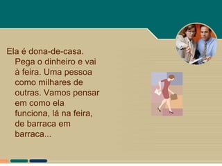 Ela é dona-de-casa.
  Pega o dinheiro e vai
  à feira. Uma pessoa
  como milhares de
  outras. Vamos pensar
  em como ela
  funciona, lá na feira,
  de barraca em
  barraca...
 