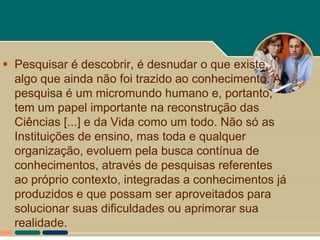  Pesquisar é descobrir, é desnudar o que existe,
  algo que ainda não foi trazido ao conhecimento. A
  pesquisa é um micromundo humano e, portanto,
  tem um papel importante na reconstrução das
  Ciências [...] e da Vida como um todo. Não só as
  Instituições de ensino, mas toda e qualquer
  organização, evoluem pela busca contínua de
  conhecimentos, através de pesquisas referentes
  ao próprio contexto, integradas a conhecimentos já
  produzidos e que possam ser aproveitados para
  solucionar suas dificuldades ou aprimorar sua
  realidade.
 