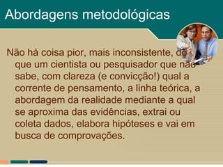 Abordagens metodológicas

Não há coisa pior, mais inconsistente, do
 que um cientista ou pesquisador que não
 sabe, com clareza (e convicção!) qual a
 corrente de pensamento, a linha teórica, a
 abordagem da realidade mediante a qual
 se aproxima das evidências, extrai ou
 coleta dados, elabora hipóteses e vai em
 busca de comprovações.
 