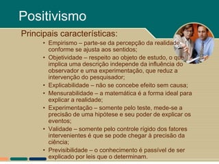 Positivismo
Principais características:
      • Empirismo – parte-se da percepção da realidade,
        conforme se ajusta aos sentidos;
      • Objetividade – respeito ao objeto de estudo, o que
        implica uma descrição independe da influência do
        observador e uma experimentação, que reduz a
        intervenção do pesquisador;
      • Explicabilidade – não se concebe efeito sem causa;
      • Mensurabilidade – a matemática é a forma ideal para
        explicar a realidade;
      • Experimentação – somente pelo teste, mede-se a
        precisão de uma hipótese e seu poder de explicar os
        eventos;
      • Validade – somente pelo controle rígido dos fatores
        intervenientes é que se pode chegar à precisão da
        ciência;
      • Previsibilidade – o conhecimento é passível de ser
        explicado por leis que o determinam.
 