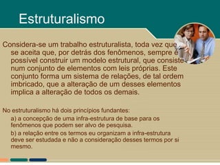 Estruturalismo
Considera-se um trabalho estruturalista, toda vez que
  se aceita que, por detrás dos fenômenos, sempre é
  possível construir um modelo estrutural, que consiste
  num conjunto de elementos com leis próprias. Este
  conjunto forma um sistema de relações, de tal ordem
  imbricado, que a alteração de um desses elementos
  implica a alteração de todos os demais.

No estruturalismo há dois princípios fundantes:
  a) a concepção de uma infra-estrutura de base para os
  fenômenos que podem ser alvo de pesquisa.
  b) a relação entre os termos eu organizam a infra-estrutura
  deve ser estudada e não a consideração desses termos por si
  mesmo.
 
