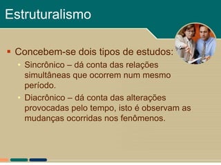 Estruturalismo

 Concebem-se dois tipos de estudos:
  • Sincrônico – dá conta das relações
    simultâneas que ocorrem num mesmo
    período.
  • Diacrônico – dá conta das alterações
    provocadas pelo tempo, isto é observam as
    mudanças ocorridas nos fenômenos.
 