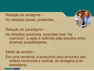 Relação de sintagma –
As relações atuais, presentes.

Relação de paradigma –
As relações possíveis, ausentes mas “na
  memória”; a ação é definida pela escolha entre
  diversas possibilidades.

Efeito de sentido –
Em uma narrativa, é produzido pelo encontro das
  ordens horizontal e vertical, do sintagma e do
  paradigma.
 