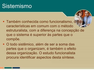 Sistemismo

 Também conhecida como funcionalismo, divide
  características em comum com o método
  estruturalista, com a diferença na concepção de
  que o sistema é superior às partes que o
  compõe.
 O todo sistêmico, além de ser a soma das
  partes que o organizam, é também o efeito
  dessa organização. O estudo funcionalista
  procura identificar aspectos desta síntese.
 