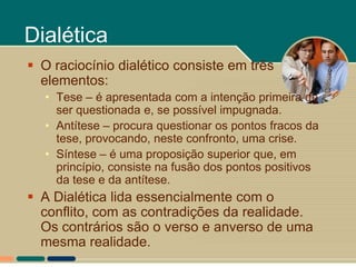 Dialética
 O raciocínio dialético consiste em três
  elementos:
  • Tese – é apresentada com a intenção primeira de
    ser questionada e, se possível impugnada.
  • Antítese – procura questionar os pontos fracos da
    tese, provocando, neste confronto, uma crise.
  • Síntese – é uma proposição superior que, em
    princípio, consiste na fusão dos pontos positivos
    da tese e da antítese.
 A Dialética lida essencialmente com o
  conflito, com as contradições da realidade.
  Os contrários são o verso e anverso de uma
  mesma realidade.
 