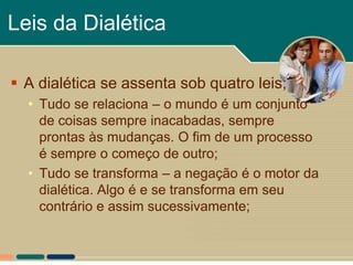 Leis da Dialética

 A dialética se assenta sob quatro leis;
  • Tudo se relaciona – o mundo é um conjunto
    de coisas sempre inacabadas, sempre
    prontas às mudanças. O fim de um processo
    é sempre o começo de outro;
  • Tudo se transforma – a negação é o motor da
    dialética. Algo é e se transforma em seu
    contrário e assim sucessivamente;
 