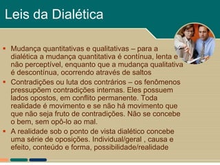 Leis da Dialética

 Mudança quantitativas e qualitativas – para a
  dialética a mudança quantitativa é contínua, lenta e
  não perceptível, enquanto que a mudança qualitativa
  é descontínua, ocorrendo através de saltos
 Contradições ou luta dos contrários – os fenômenos
  pressupõem contradições internas. Eles possuem
  lados opostos, em conflito permanente. Toda
  realidade é movimento e se não há movimento que
  que não seja fruto de contradições. Não se concebe
  o bem, sem opô-lo ao mal.
 A realidade sob o ponto de vista dialético concebe
  uma série de oposições. Individual/geral , causa e
  efeito, conteúdo e forma, possibilidade/realidade
 