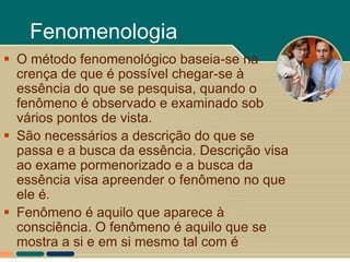 Fenomenologia
 O método fenomenológico baseia-se na
  crença de que é possível chegar-se à
  essência do que se pesquisa, quando o
  fenômeno é observado e examinado sob
  vários pontos de vista.
 São necessários a descrição do que se
  passa e a busca da essência. Descrição visa
  ao exame pormenorizado e a busca da
  essência visa apreender o fenômeno no que
  ele é.
 Fenômeno é aquilo que aparece à
  consciência. O fenômeno é aquilo que se
  mostra a si e em si mesmo tal com é
 