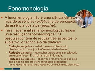 Fenomenologia
 A fenomenologia não é uma ciência de fatos,
  mas de essências (eidética) e de percepção
  da essência dos atos (apoché).
 Para haver análise fenomenólógica, faz-se
  uma “redução fenomenológica”. O
  pesquisador tem de reduzir três aspectos: o
  subjetivo, o teórico e o da tradição.
  • Redução subjetiva – o dado deve ser observado
    objetivamente, ou seja o fenômeno pelo fenômeno;
  • Redução da teoria – todo saber prévio deve ser colocado
    entre parênteses. É um olhar a partir do nada;
  • Redução da tradição – observar o fenômeno no que eles
    são e não no que eles tem agregados acessórios
    (autoridade humana, autoridade do conhecimento científico)
 