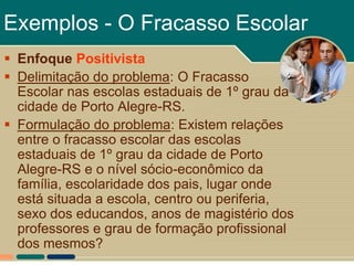 Exemplos - O Fracasso Escolar
 Enfoque Positivista
 Delimitação do problema: O Fracasso
  Escolar nas escolas estaduais de 1º grau da
  cidade de Porto Alegre-RS.
 Formulação do problema: Existem relações
  entre o fracasso escolar das escolas
  estaduais de 1º grau da cidade de Porto
  Alegre-RS e o nível sócio-econômico da
  família, escolaridade dos pais, lugar onde
  está situada a escola, centro ou periferia,
  sexo dos educandos, anos de magistério dos
  professores e grau de formação profissional
  dos mesmos?
 