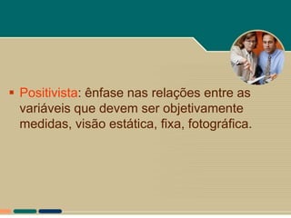  Positivista: ênfase nas relações entre as
  variáveis que devem ser objetivamente
  medidas, visão estática, fixa, fotográfica.
 