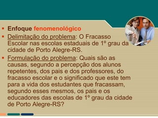  Enfoque fenomenológico
 Delimitação do problema: O Fracasso
  Escolar nas escolas estaduais de 1º grau da
  cidade de Porto Alegre-RS.
 Formulação do problema: Quais são as
  causas, segundo a percepção dos alunos
  repetentes, dos pais e dos professores, do
  fracasso escolar e o significado que este tem
  para a vida dos estudantes que fracassam,
  segundo esses mesmos, os pais e os
  educadores das escolas de 1º grau da cidade
  de Porto Alegre-RS?
 