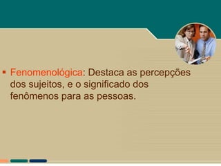  Fenomenológica: Destaca as percepções
  dos sujeitos, e o significado dos
  fenômenos para as pessoas.
 