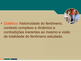  Dialético: historicidade do fenômeno,
  contexto complexo e dinâmico e
  contradições inerentes ao mesmo e visão
  de totalidade do fenômeno estudado.
 