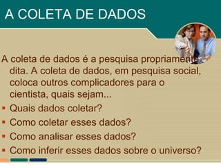 A COLETA DE DADOS


A coleta de dados é a pesquisa propriamente
  dita. A coleta de dados, em pesquisa social,
  coloca outros complicadores para o
  cientista, quais sejam...
 Quais dados coletar?
 Como coletar esses dados?
 Como analisar esses dados?
 Como inferir esses dados sobre o universo?
 
