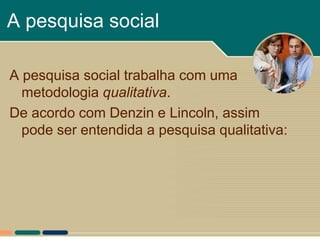 A pesquisa social

A pesquisa social trabalha com uma
  metodologia qualitativa.
De acordo com Denzin e Lincoln, assim
  pode ser entendida a pesquisa qualitativa:
 