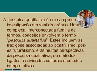 A pesquisa qualitativa é um campo de
  investigação em sentido próprio. Uma
  complexa, interconectada família de
  termos, conceitos envolvem o termo
  “pesquisa qualitativa”. Estes incluem as
  tradições associadas ao positivismo, pós-
  estruturalismo, e as muitas perspectivas
  da pesquisa qualitativa, ou métodos,
  ligados a atividades culturais e estudos
  interpretativos.
 