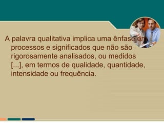 A palavra qualitativa implica uma ênfase em
  processos e significados que não são
  rigorosamente analisados, ou medidos
  [...], em termos de qualidade, quantidade,
  intensidade ou frequência.
 