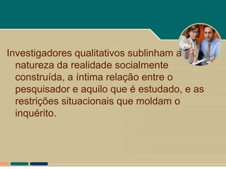 Investigadores qualitativos sublinham a
  natureza da realidade socialmente
  construída, a íntima relação entre o
  pesquisador e aquilo que é estudado, e as
  restrições situacionais que moldam o
  inquérito.
 