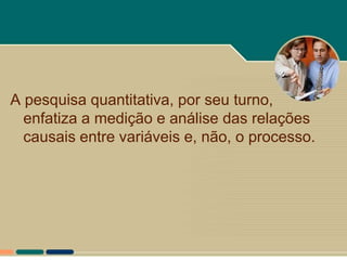 A pesquisa quantitativa, por seu turno,
  enfatiza a medição e análise das relações
  causais entre variáveis e, não, o processo.
 