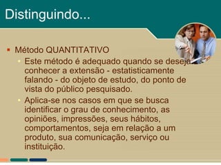 Distinguindo...

 Método QUANTITATIVO
  • Este método é adequado quando se deseja
    conhecer a extensão - estatisticamente
    falando - do objeto de estudo, do ponto de
    vista do público pesquisado.
  • Aplica-se nos casos em que se busca
    identificar o grau de conhecimento, as
    opiniões, impressões, seus hábitos,
    comportamentos, seja em relação a um
    produto, sua comunicação, serviço ou
    instituição.
 