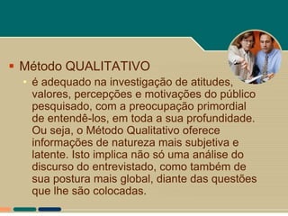  Método QUALITATIVO
  • é adequado na investigação de atitudes,
    valores, percepções e motivações do público
    pesquisado, com a preocupação primordial
    de entendê-los, em toda a sua profundidade.
    Ou seja, o Método Qualitativo oferece
    informações de natureza mais subjetiva e
    latente. Isto implica não só uma análise do
    discurso do entrevistado, como também de
    sua postura mais global, diante das questões
    que lhe são colocadas.
 