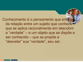 Conhecimento é o pensamento que emerge
 da relação entre um sujeito que conhece –
 que se aplica racionalmente em descobrir
 a “verdade” – e um objeto que se dispõe a
 ser conhecido – que se propõe a
 “desvelar” sua “verdade”, seu ser.
 
