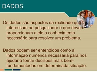 DADOS

Os dados são aspectos da realidade que
 interessam ao pesquisador e que devem
 proporcionam a ele o conhecimento
 necessário para resolver um problema.

Dados podem ser entendidos como a
 informação numérica necessária para nos
 ajudar a tomar decisões mais bem-
 fundamentadas em determinada situação.
 