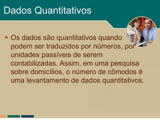Dados Quantitativos

 Os dados são quantitativos quando
  podem ser traduzidos por números, por
  unidades passíveis de serem
  contabilizadas. Assim, em uma pesquisa
  sobre domicílios, o número de cômodos é
  uma levantamento de dados quantitativos.
 
