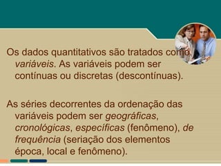 Os dados quantitativos são tratados como
 variáveis. As variáveis podem ser
 contínuas ou discretas (descontínuas).

As séries decorrentes da ordenação das
 variáveis podem ser geográficas,
 cronológicas, específicas (fenômeno), de
 frequência (seriação dos elementos
 época, local e fenômeno).
 