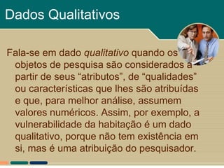 Dados Qualitativos

Fala-se em dado qualitativo quando os
 objetos de pesquisa são considerados a
 partir de seus “atributos”, de “qualidades”
 ou características que lhes são atribuídas
 e que, para melhor análise, assumem
 valores numéricos. Assim, por exemplo, a
 vulnerabilidade da habitação é um dado
 qualitativo, porque não tem existência em
 si, mas é uma atribuição do pesquisador.
 